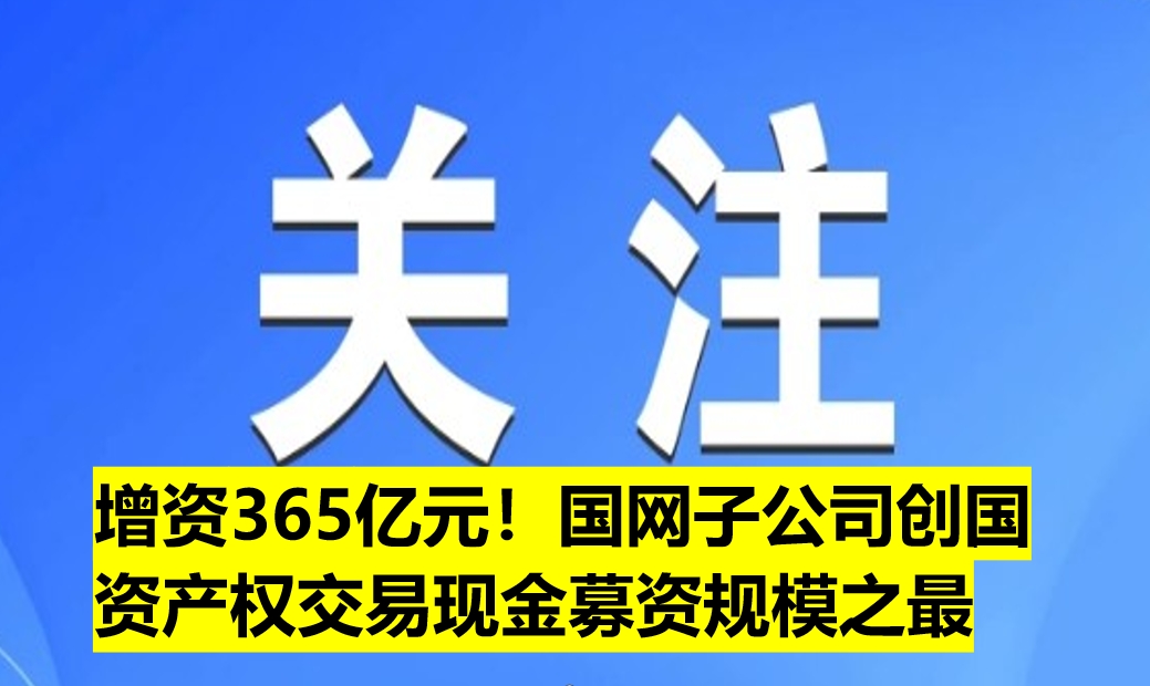 增資365億元！國(guó)網(wǎng)子公司創(chuàng)國(guó)資產(chǎn)權(quán)交易現(xiàn)金募資規(guī)模之最